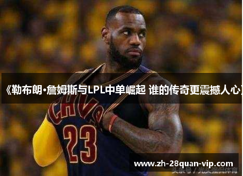 《勒布朗·詹姆斯与LPL中单崛起 谁的传奇更震撼人心》